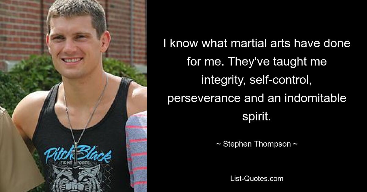 I know what martial arts have done for me. They've taught me integrity, self-control, perseverance and an indomitable spirit. — © Stephen Thompson