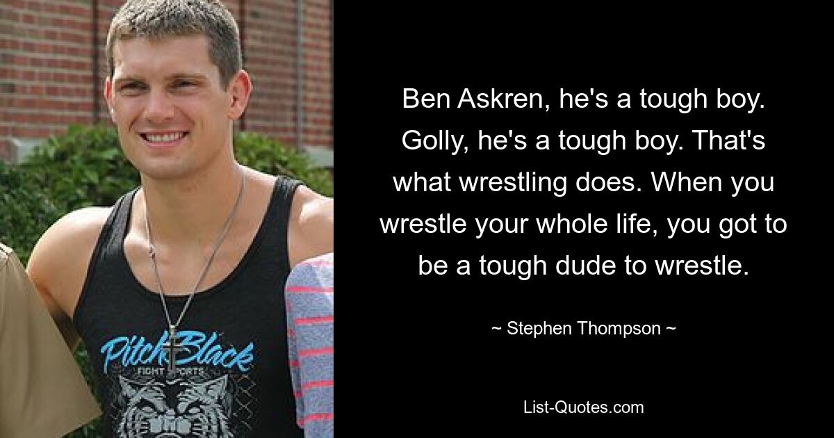 Ben Askren, he's a tough boy. Golly, he's a tough boy. That's what wrestling does. When you wrestle your whole life, you got to be a tough dude to wrestle. — © Stephen Thompson