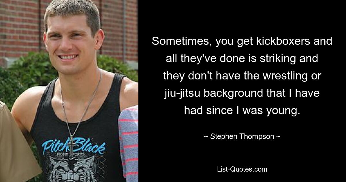 Sometimes, you get kickboxers and all they've done is striking and they don't have the wrestling or jiu-jitsu background that I have had since I was young. — © Stephen Thompson