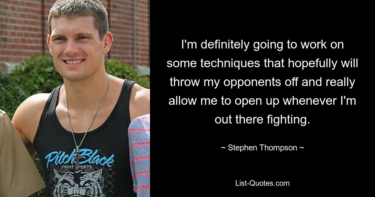 I'm definitely going to work on some techniques that hopefully will throw my opponents off and really allow me to open up whenever I'm out there fighting. — © Stephen Thompson