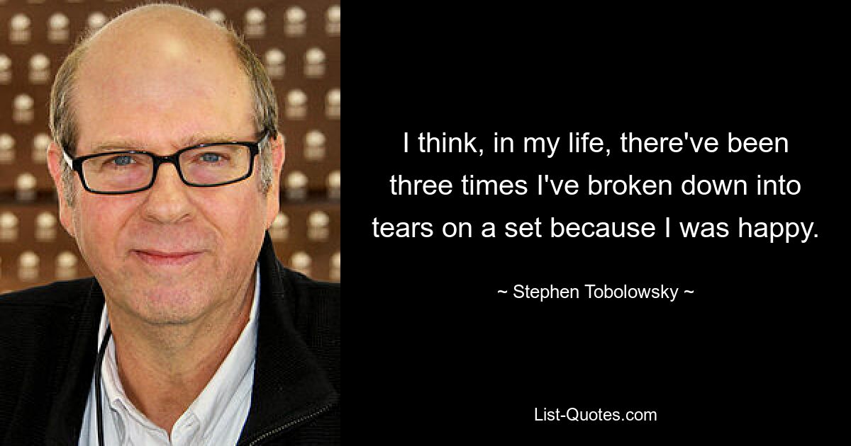 I think, in my life, there've been three times I've broken down into tears on a set because I was happy. — © Stephen Tobolowsky