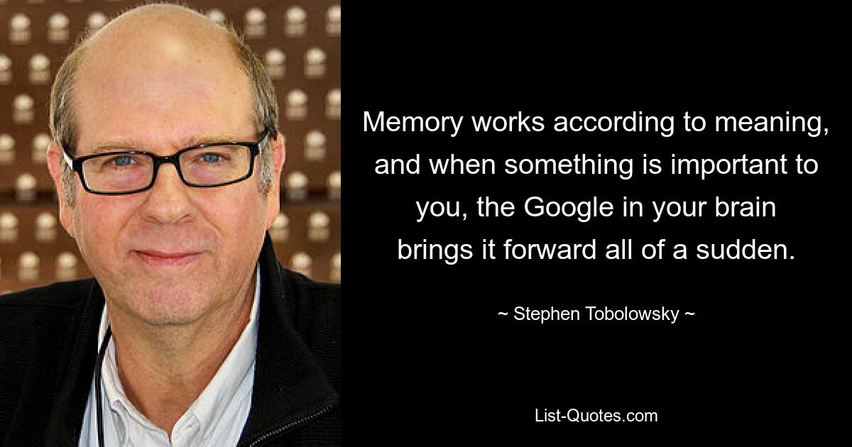 Memory works according to meaning, and when something is important to you, the Google in your brain brings it forward all of a sudden. — © Stephen Tobolowsky