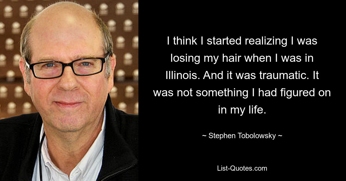 I think I started realizing I was losing my hair when I was in Illinois. And it was traumatic. It was not something I had figured on in my life. — © Stephen Tobolowsky