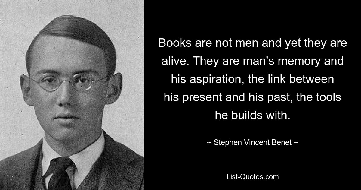 Books are not men and yet they are alive. They are man's memory and his aspiration, the link between his present and his past, the tools he builds with. — © Stephen Vincent Benet