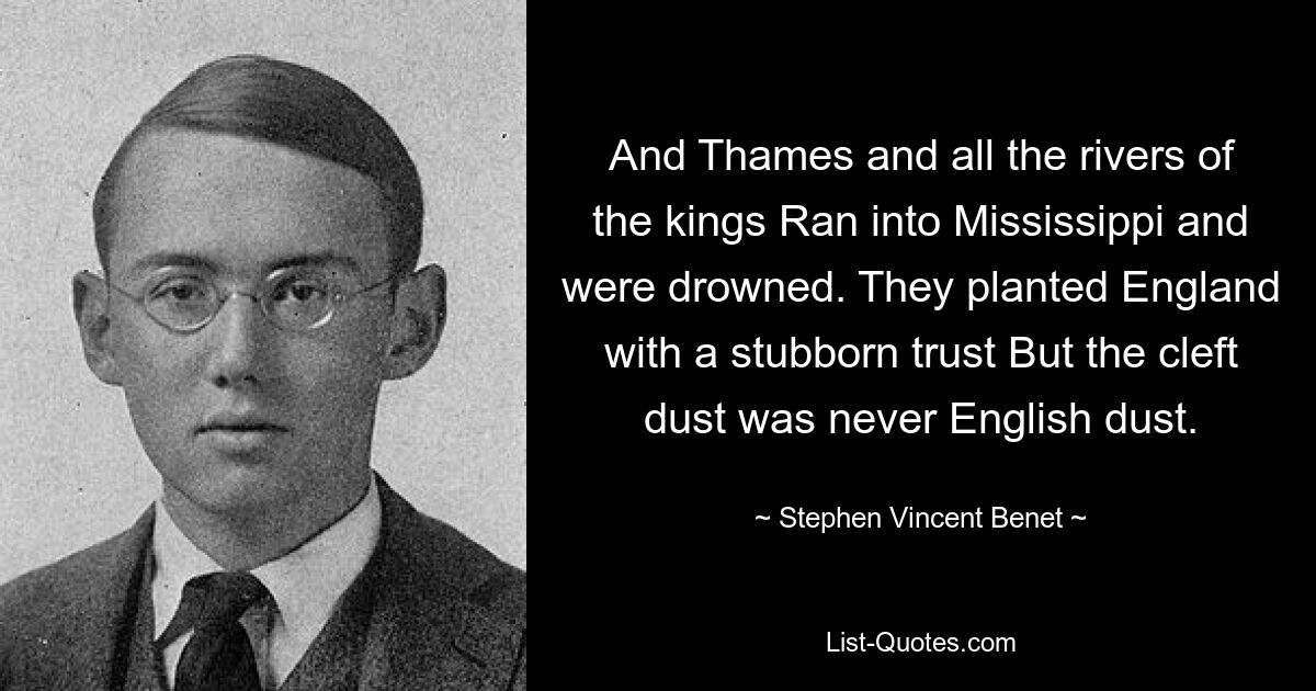 And Thames and all the rivers of the kings Ran into Mississippi and were drowned. They planted England with a stubborn trust But the cleft dust was never English dust. — © Stephen Vincent Benet