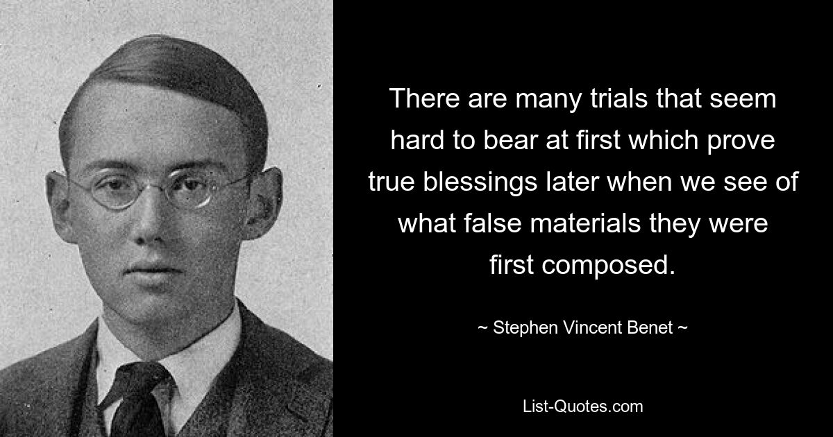 There are many trials that seem hard to bear at first which prove true blessings later when we see of what false materials they were first composed. — © Stephen Vincent Benet