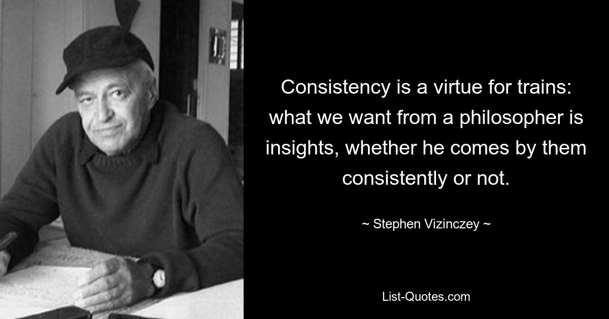 Consistency is a virtue for trains: what we want from a philosopher is insights, whether he comes by them consistently or not. — © Stephen Vizinczey