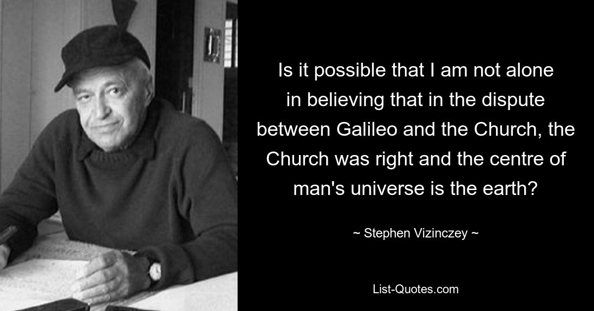 Is it possible that I am not alone in believing that in the dispute between Galileo and the Church, the Church was right and the centre of man's universe is the earth? — © Stephen Vizinczey