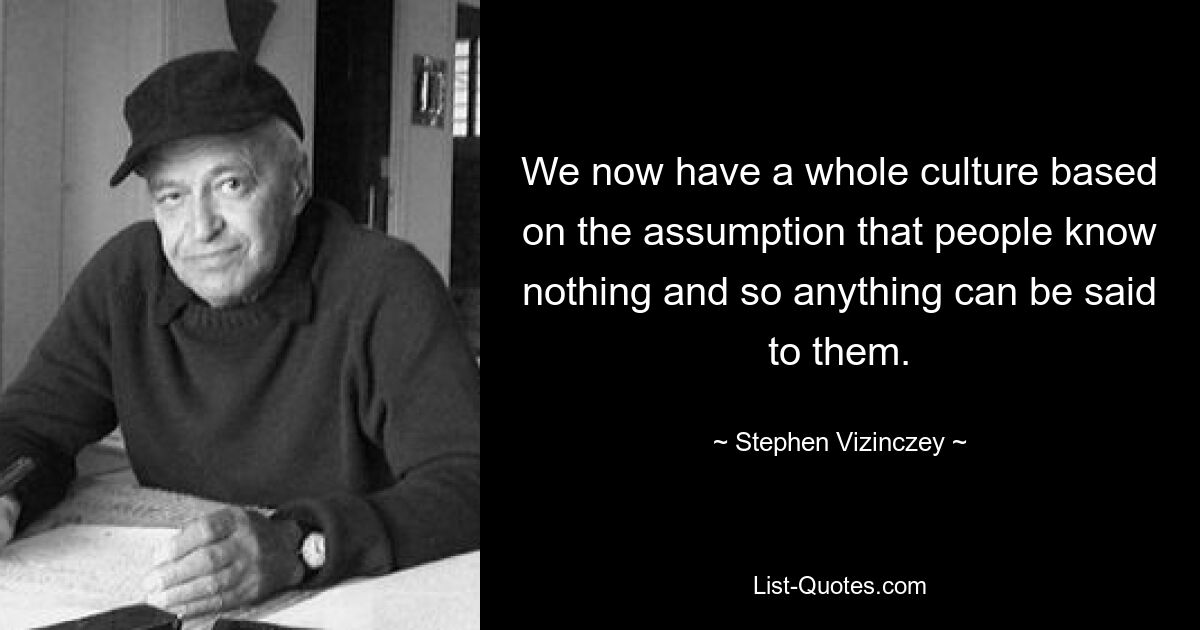 We now have a whole culture based on the assumption that people know nothing and so anything can be said to them. — © Stephen Vizinczey