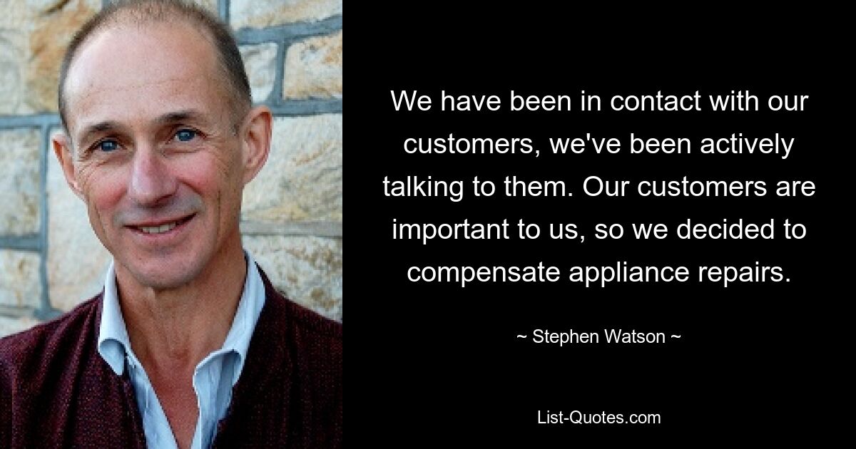 We have been in contact with our customers, we've been actively talking to them. Our customers are important to us, so we decided to compensate appliance repairs. — © Stephen Watson