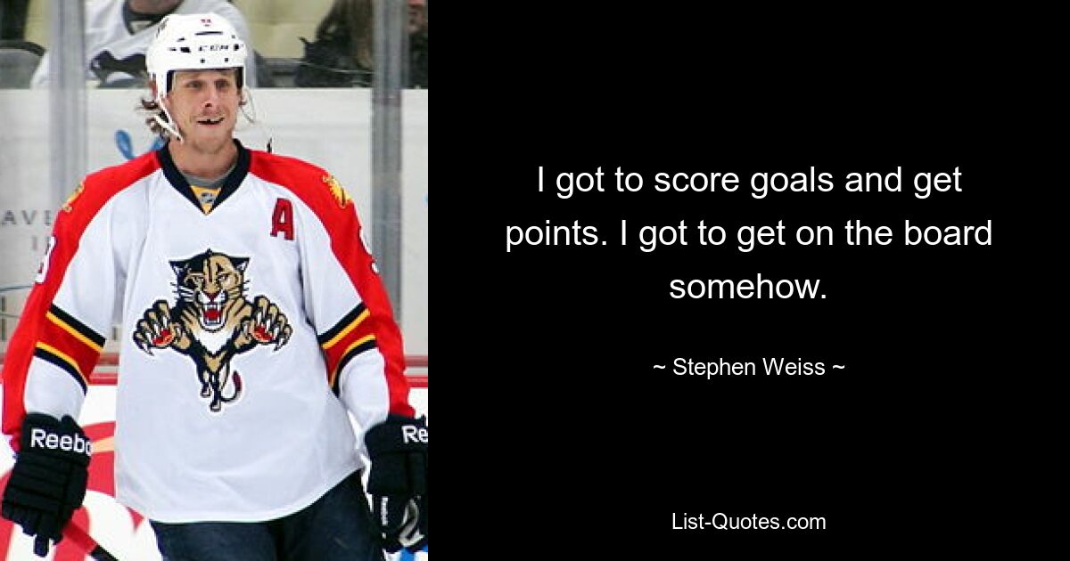 I got to score goals and get points. I got to get on the board somehow. — © Stephen Weiss