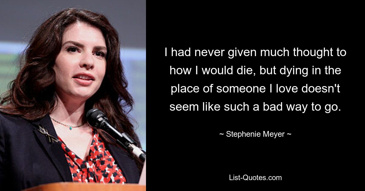 I had never given much thought to how I would die, but dying in the place of someone I love doesn't seem like such a bad way to go. — © Stephenie Meyer