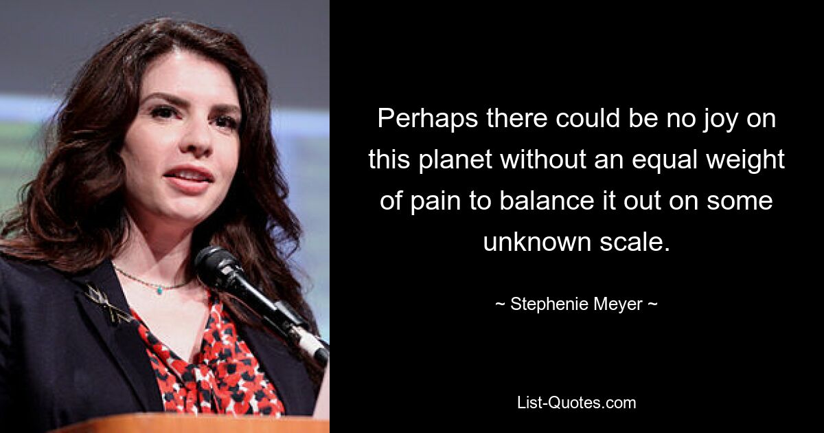 Perhaps there could be no joy on this planet without an equal weight of pain to balance it out on some unknown scale. — © Stephenie Meyer