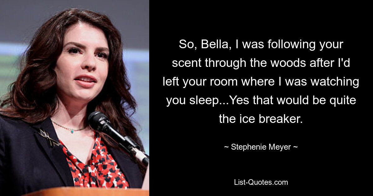 So, Bella, I was following your scent through the woods after I'd left your room where I was watching you sleep...Yes that would be quite the ice breaker. — © Stephenie Meyer