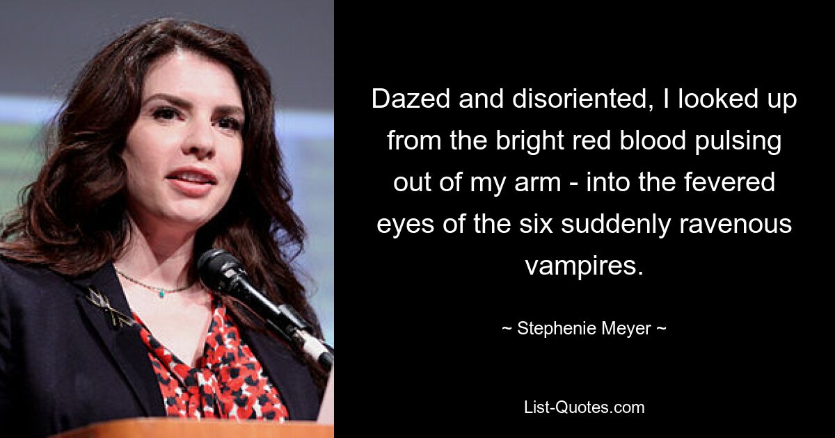 Dazed and disoriented, I looked up from the bright red blood pulsing out of my arm - into the fevered eyes of the six suddenly ravenous vampires. — © Stephenie Meyer