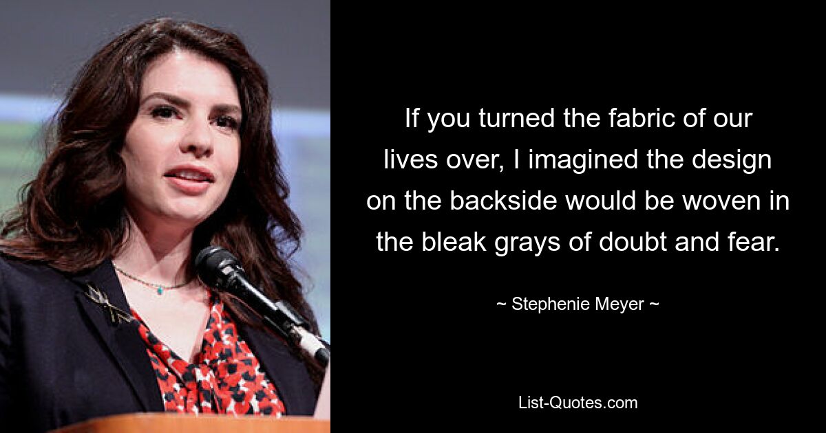 If you turned the fabric of our lives over, I imagined the design on the backside would be woven in the bleak grays of doubt and fear. — © Stephenie Meyer