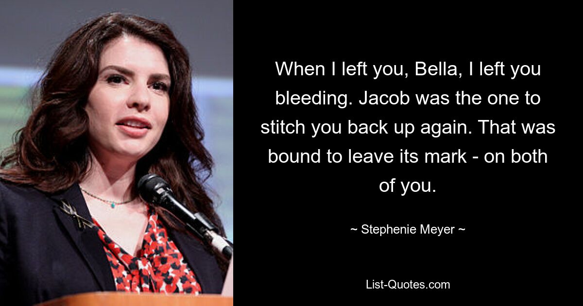 When I left you, Bella, I left you bleeding. Jacob was the one to stitch you back up again. That was bound to leave its mark - on both of you. — © Stephenie Meyer