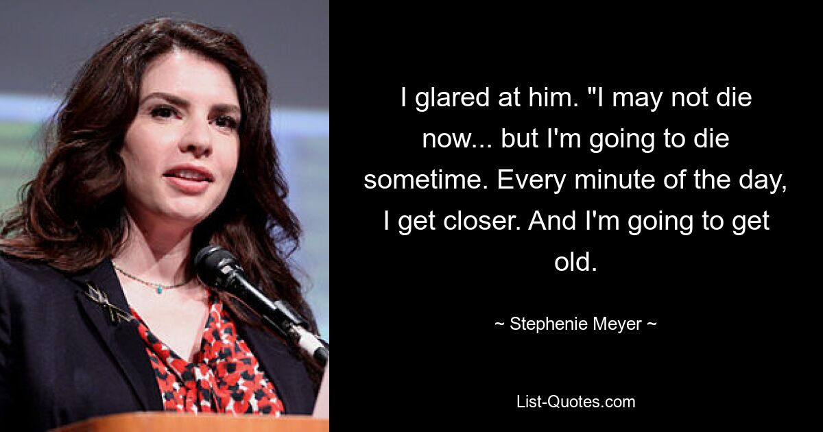 I glared at him. "I may not die now... but I'm going to die sometime. Every minute of the day, I get closer. And I'm going to get old. — © Stephenie Meyer