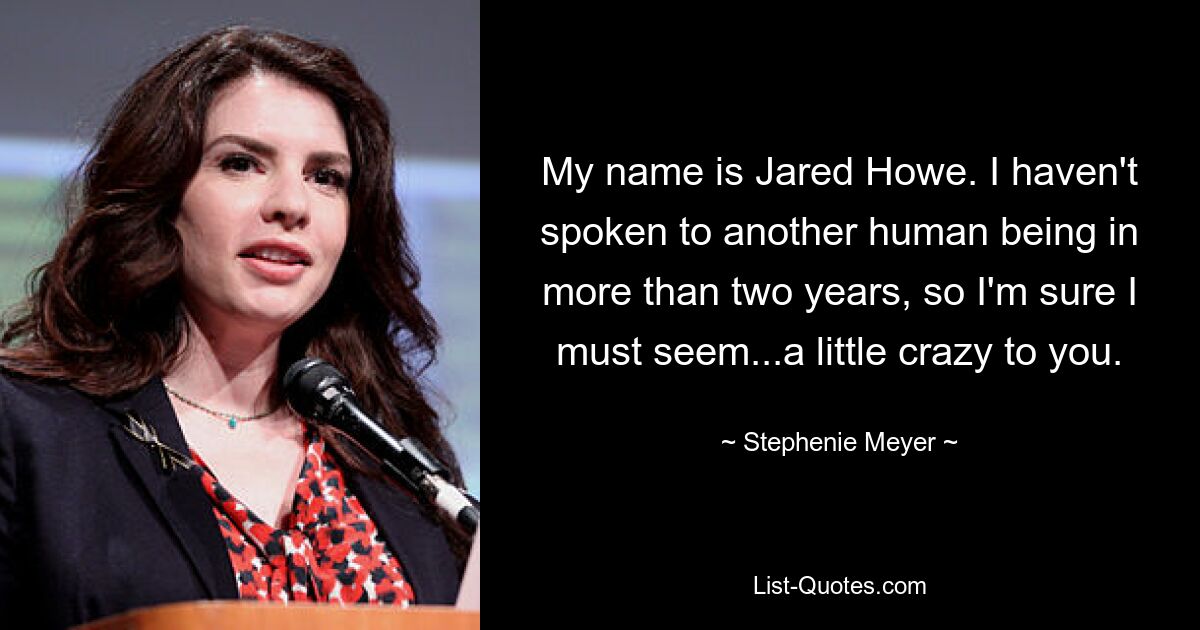 My name is Jared Howe. I haven't spoken to another human being in more than two years, so I'm sure I must seem...a little crazy to you. — © Stephenie Meyer