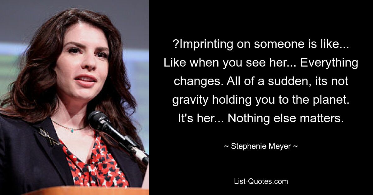 ?Imprinting on someone is like... Like when you see her... Everything changes. All of a sudden, its not gravity holding you to the planet. It's her... Nothing else matters. — © Stephenie Meyer