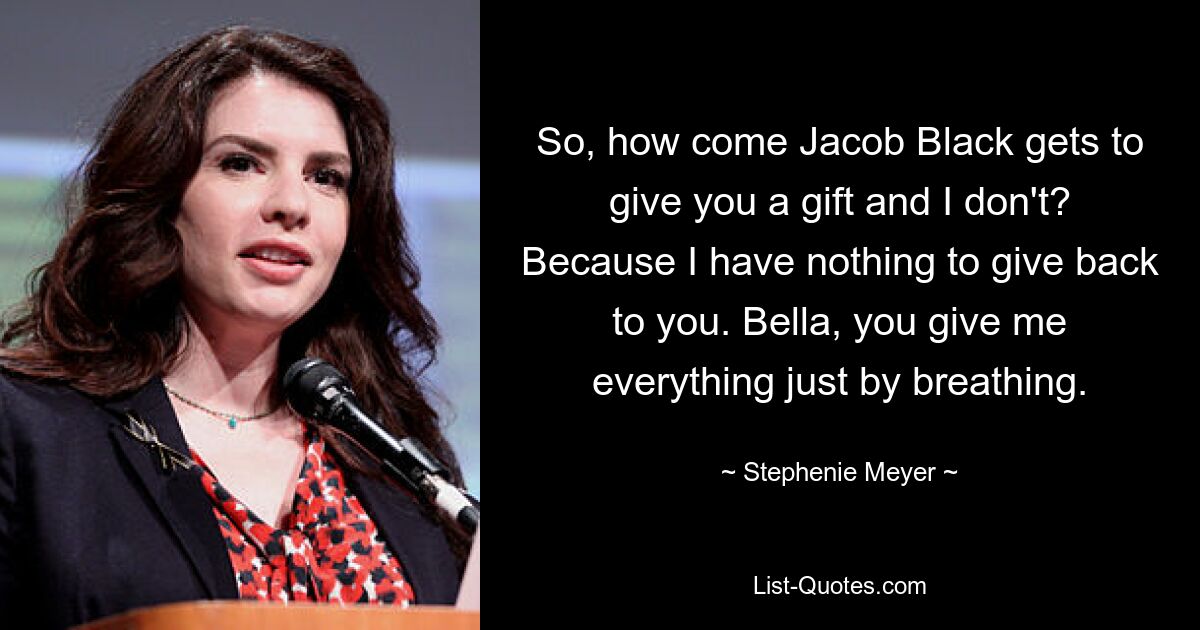 So, how come Jacob Black gets to give you a gift and I don't? Because I have nothing to give back to you. Bella, you give me everything just by breathing. — © Stephenie Meyer