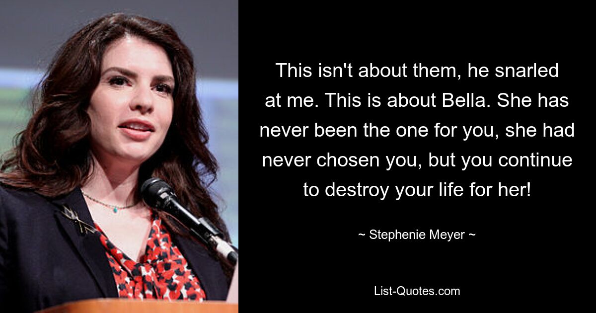 This isn't about them, he snarled at me. This is about Bella. She has never been the one for you, she had never chosen you, but you continue to destroy your life for her! — © Stephenie Meyer