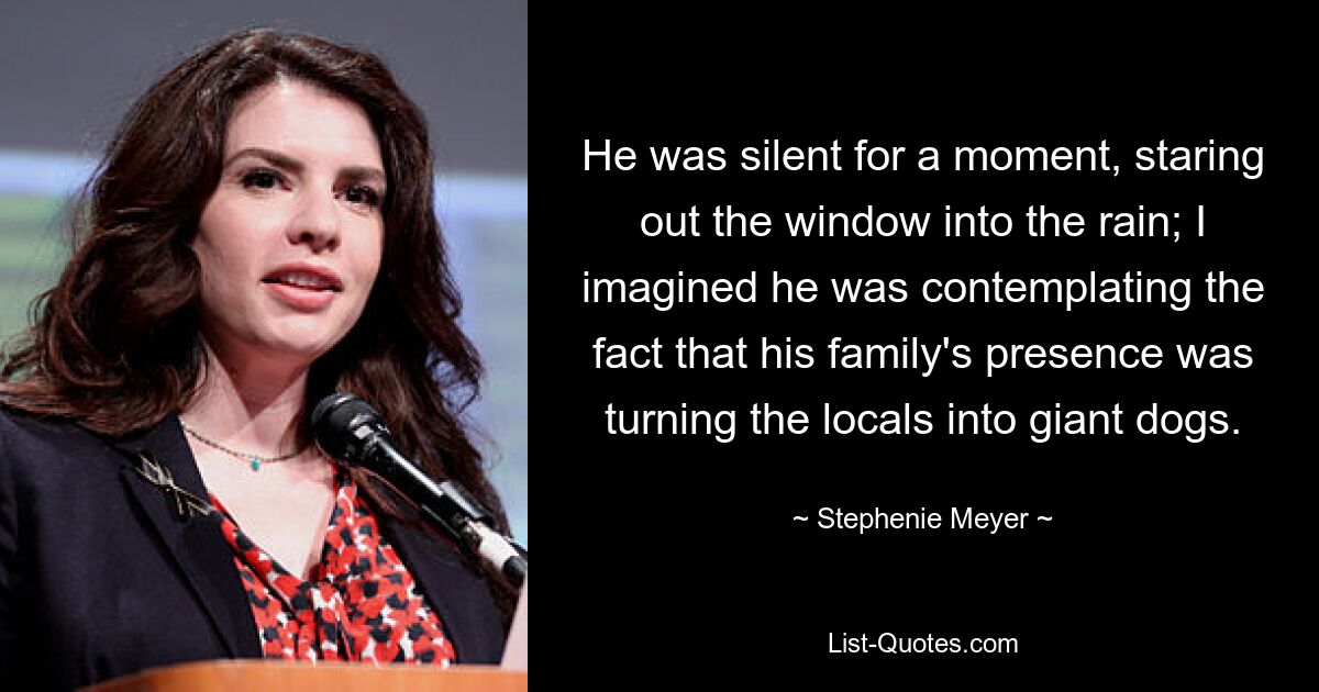 He was silent for a moment, staring out the window into the rain; I imagined he was contemplating the fact that his family's presence was turning the locals into giant dogs. — © Stephenie Meyer