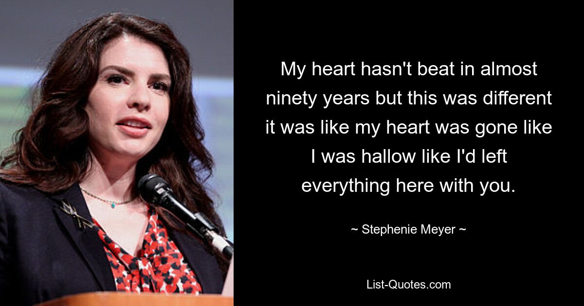 My heart hasn't beat in almost ninety years but this was different it was like my heart was gone like I was hallow like I'd left everything here with you. — © Stephenie Meyer