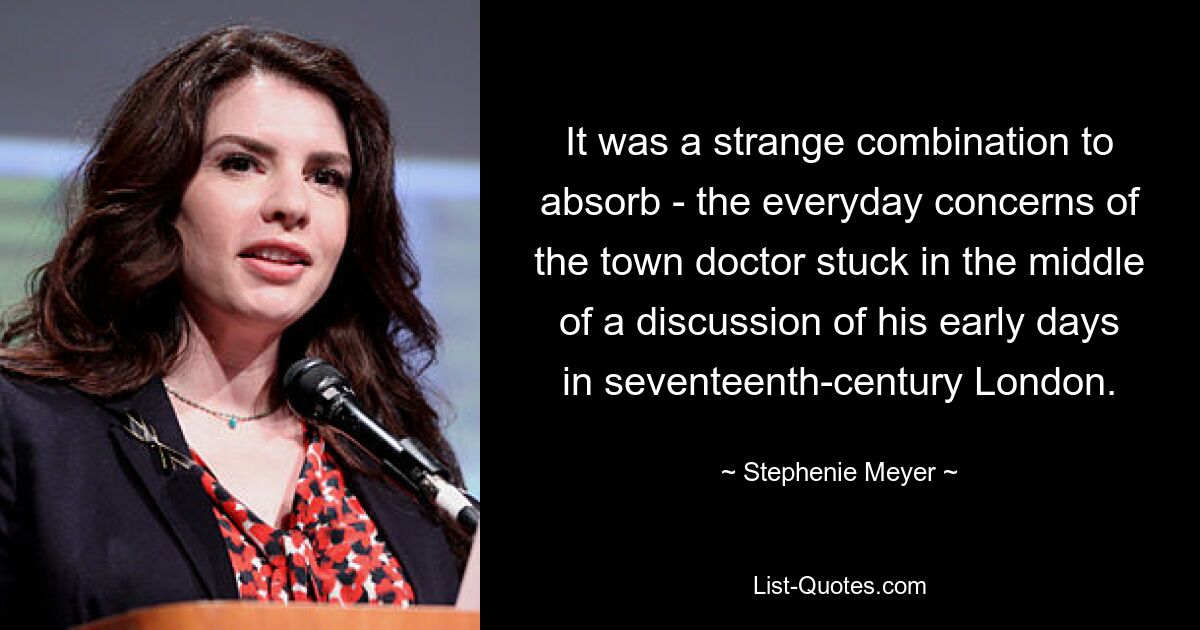 It was a strange combination to absorb - the everyday concerns of the town doctor stuck in the middle of a discussion of his early days in seventeenth-century London. — © Stephenie Meyer