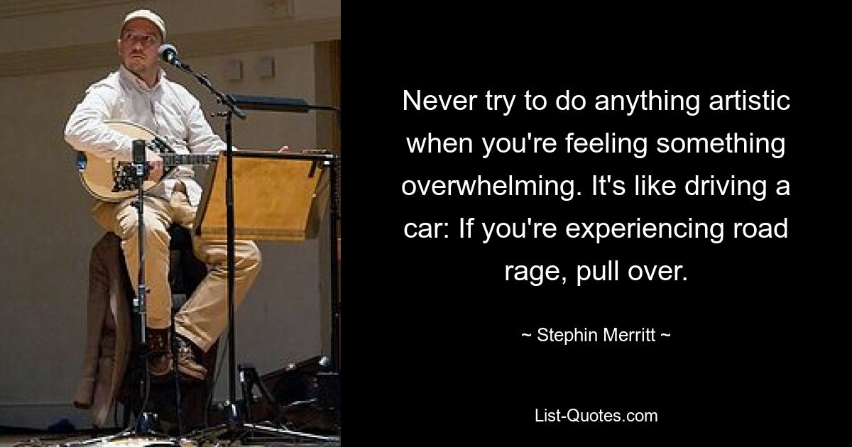 Never try to do anything artistic when you're feeling something overwhelming. It's like driving a car: If you're experiencing road rage, pull over. — © Stephin Merritt