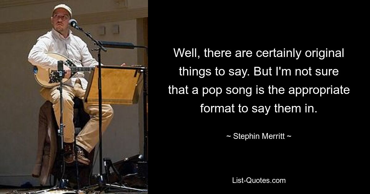 Well, there are certainly original things to say. But I'm not sure that a pop song is the appropriate format to say them in. — © Stephin Merritt