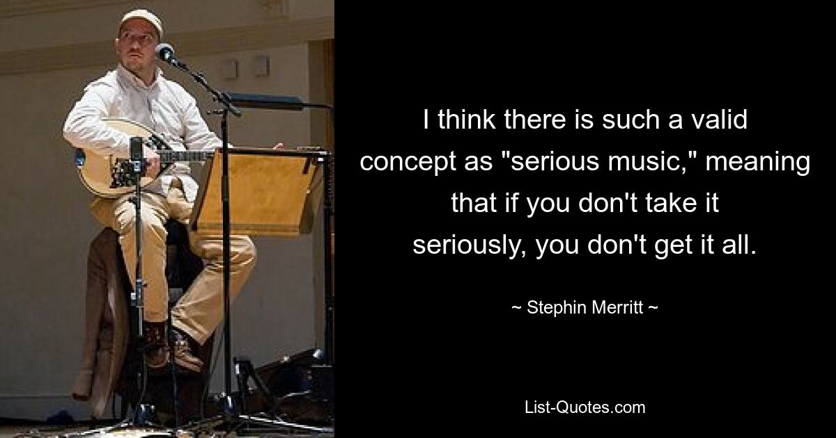 I think there is such a valid concept as "serious music," meaning that if you don't take it seriously, you don't get it all. — © Stephin Merritt