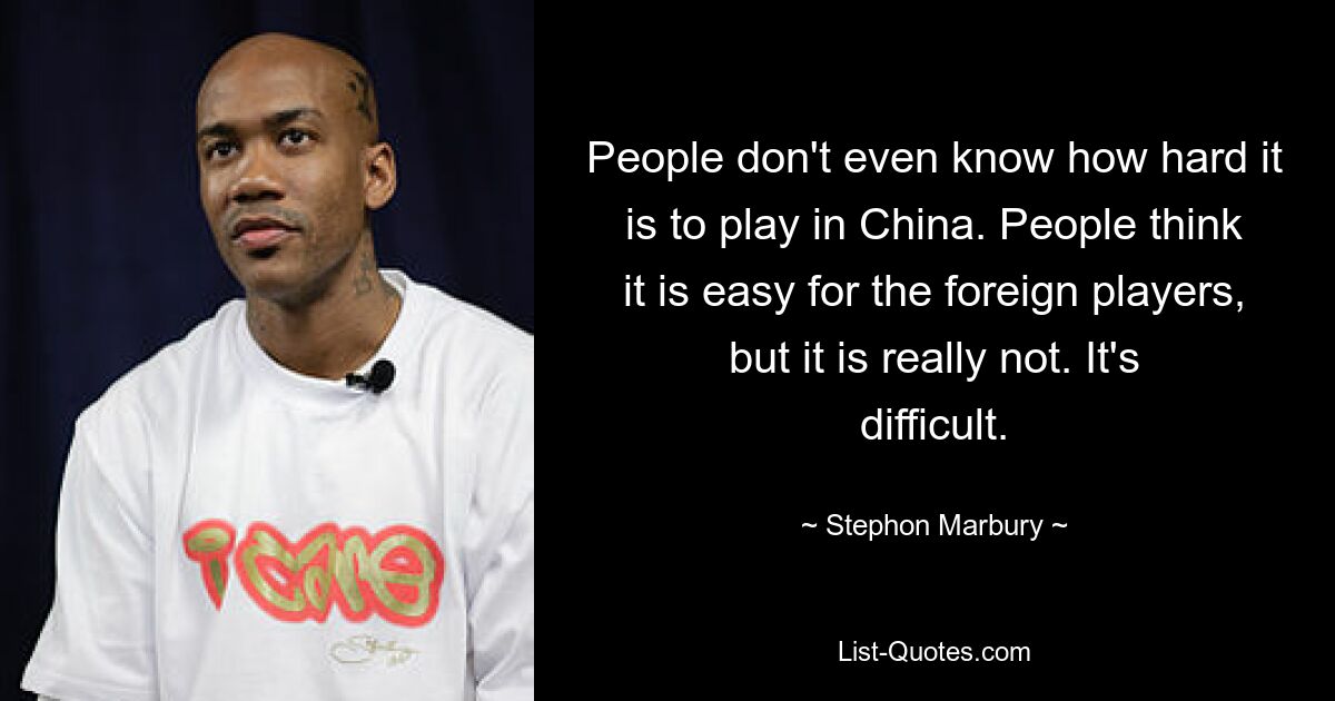 People don't even know how hard it is to play in China. People think it is easy for the foreign players, but it is really not. It's difficult. — © Stephon Marbury