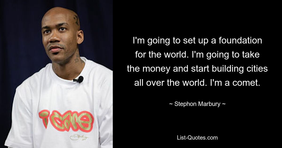 I'm going to set up a foundation for the world. I'm going to take the money and start building cities all over the world. I'm a comet. — © Stephon Marbury