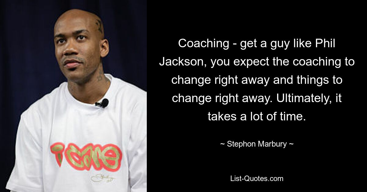 Coaching - get a guy like Phil Jackson, you expect the coaching to change right away and things to change right away. Ultimately, it takes a lot of time. — © Stephon Marbury