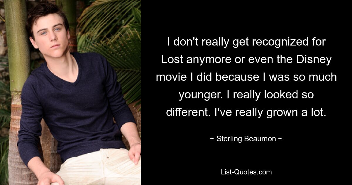 I don't really get recognized for Lost anymore or even the Disney movie I did because I was so much younger. I really looked so different. I've really grown a lot. — © Sterling Beaumon