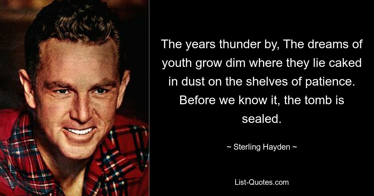 The years thunder by, The dreams of youth grow dim where they lie caked in dust on the shelves of patience. Before we know it, the tomb is sealed. — © Sterling Hayden