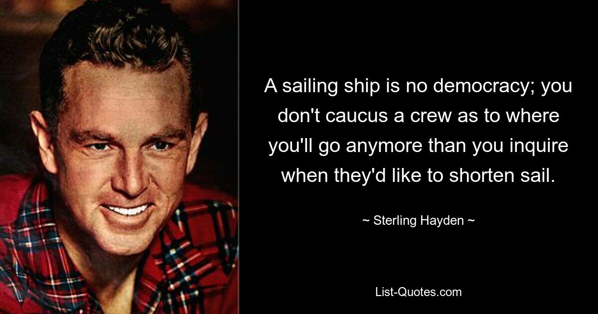 A sailing ship is no democracy; you don't caucus a crew as to where you'll go anymore than you inquire when they'd like to shorten sail. — © Sterling Hayden