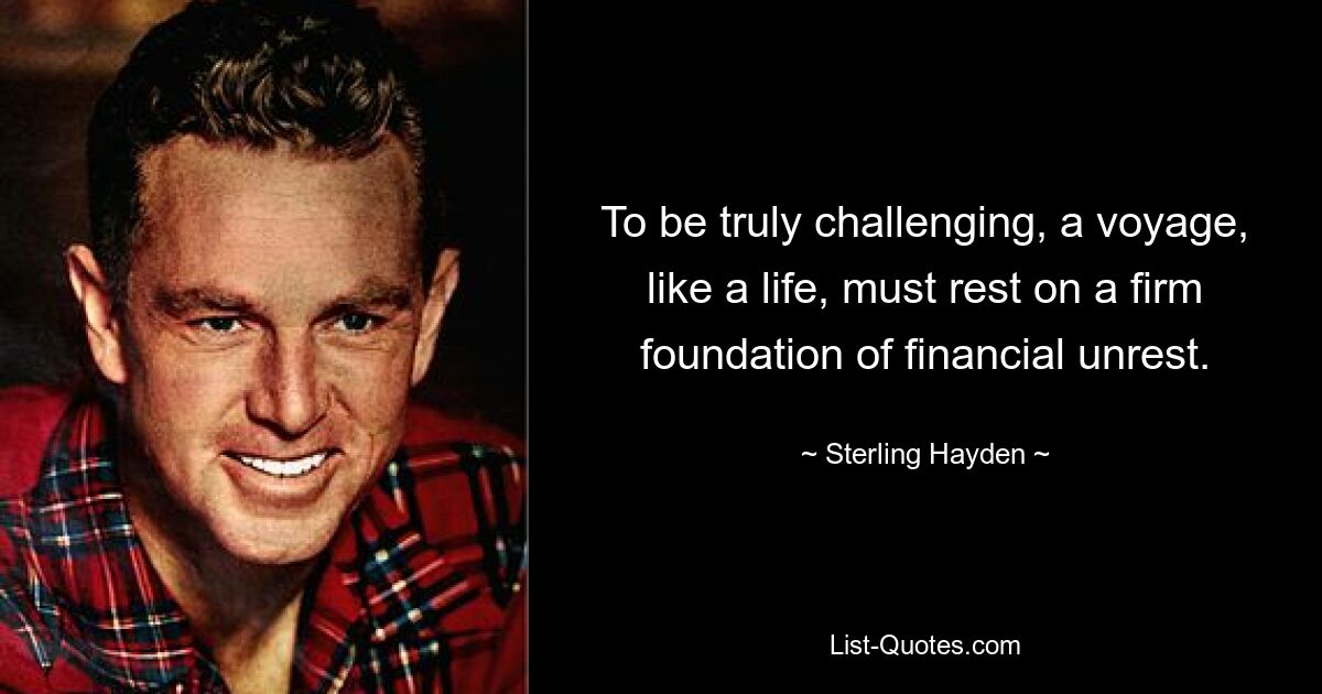 To be truly challenging, a voyage, like a life, must rest on a firm foundation of financial unrest. — © Sterling Hayden