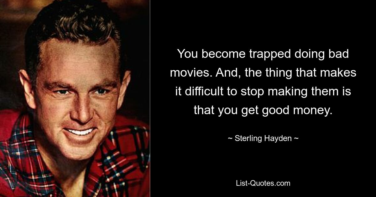 You become trapped doing bad movies. And, the thing that makes it difficult to stop making them is that you get good money. — © Sterling Hayden