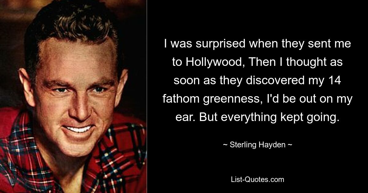 I was surprised when they sent me to Hollywood, Then I thought as soon as they discovered my 14 fathom greenness, I'd be out on my ear. But everything kept going. — © Sterling Hayden