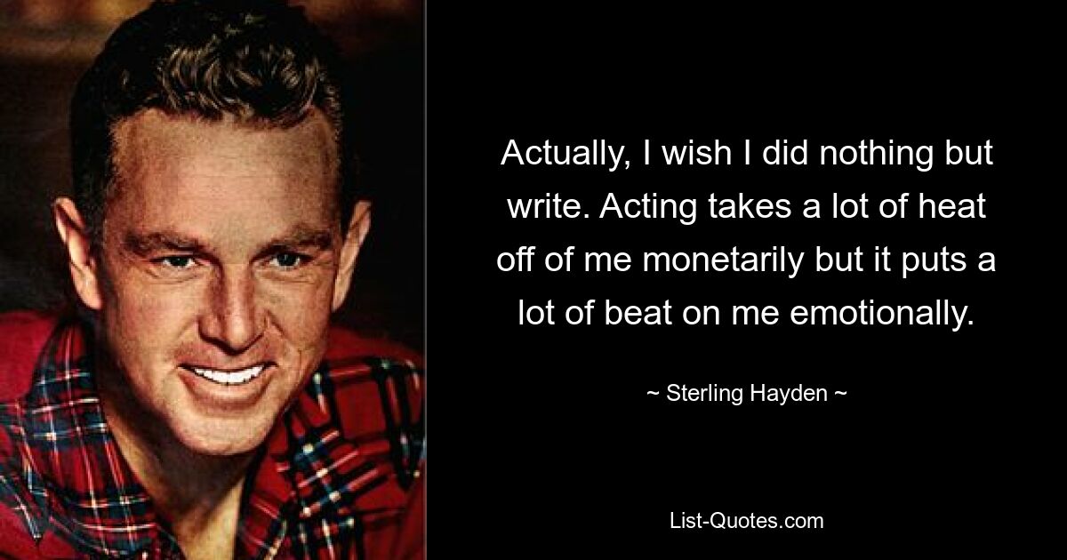 Actually, I wish I did nothing but write. Acting takes a lot of heat off of me monetarily but it puts a lot of beat on me emotionally. — © Sterling Hayden