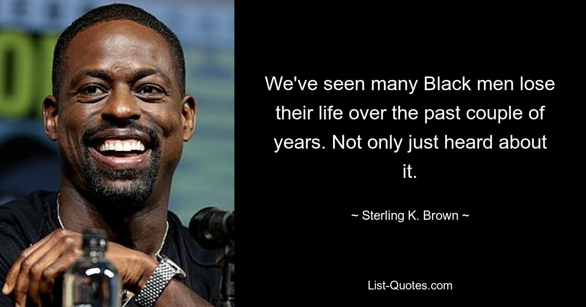 We've seen many Black men lose their life over the past couple of years. Not only just heard about it. — © Sterling K. Brown