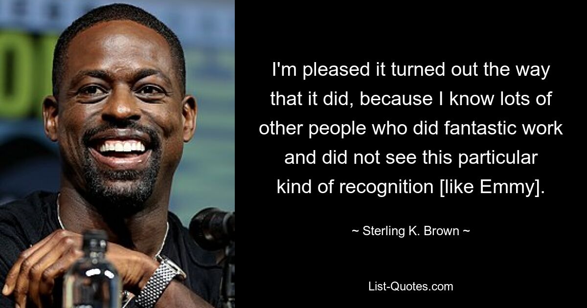 I'm pleased it turned out the way that it did, because I know lots of other people who did fantastic work and did not see this particular kind of recognition [like Emmy]. — © Sterling K. Brown