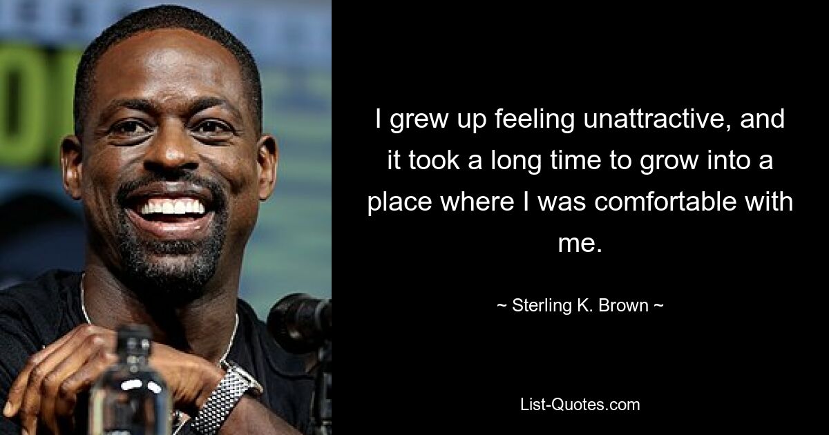 I grew up feeling unattractive, and it took a long time to grow into a place where I was comfortable with me. — © Sterling K. Brown