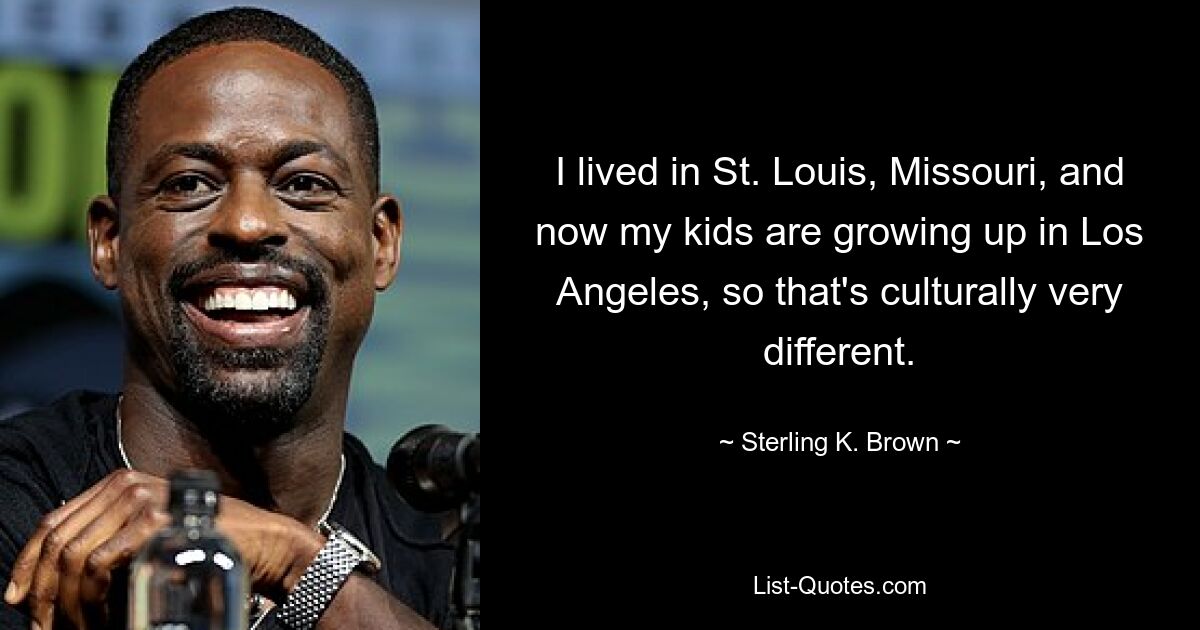 I lived in St. Louis, Missouri, and now my kids are growing up in Los Angeles, so that's culturally very different. — © Sterling K. Brown