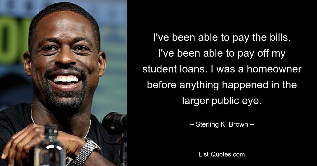 I've been able to pay the bills. I've been able to pay off my student loans. I was a homeowner before anything happened in the larger public eye. — © Sterling K. Brown