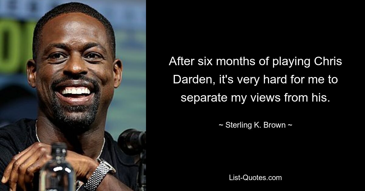 After six months of playing Chris Darden, it's very hard for me to separate my views from his. — © Sterling K. Brown