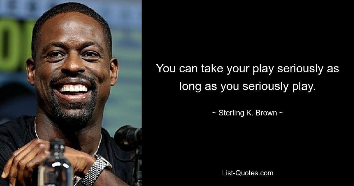 You can take your play seriously as long as you seriously play. — © Sterling K. Brown