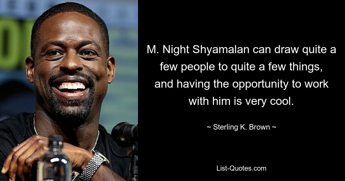 M. Night Shyamalan can draw quite a few people to quite a few things, and having the opportunity to work with him is very cool. — © Sterling K. Brown